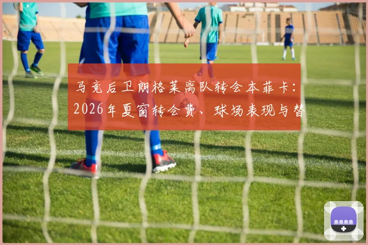 马竞后卫朗格莱离队转会本菲卡:2026年夏窗转会费、球场表现与替代者深度分析