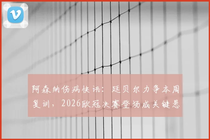 阿森纳伤病快讯:廷贝尔力争本周复训,2026欧冠决赛登场成关键悬念,最新恢复进展解析