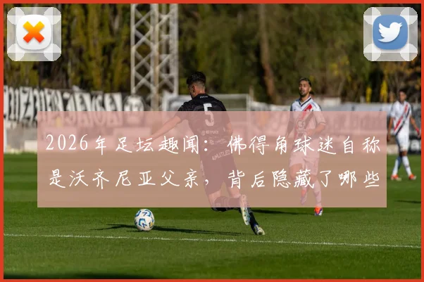 2026年足坛趣闻：佛得角球迷自称是沃齐尼亚父亲，背后隐藏了哪些不为人知的故事？