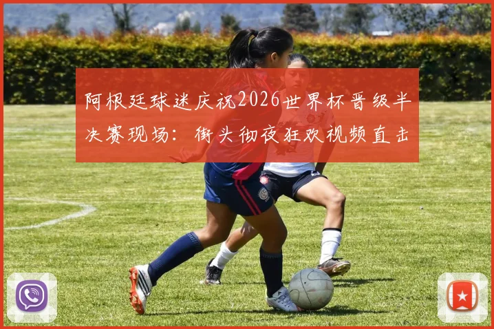 阿根廷球迷庆祝2026世界杯晋级半决赛现场:街头彻夜狂欢视频直击,解析其疯狂的足球文化根源