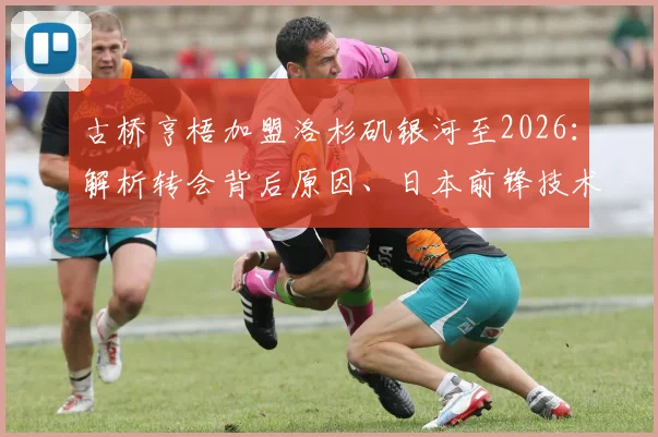 古桥亨梧加盟洛杉矶银河至2026：解析转会背后原因、日本前锋技术特点及在MLS前景展望