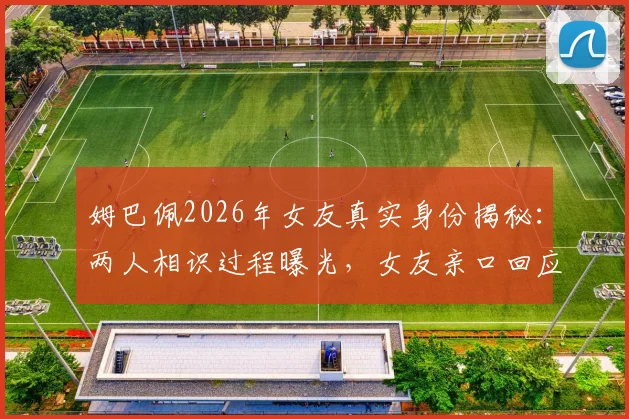 姆巴佩2026年女友真实身份揭秘：两人相识过程曝光，女友亲口回应媒体不实传言