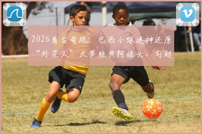 2026看台奇观:巴西小球迷神还原“外星人”大罗经典阿福头,勾起无数老球迷回忆