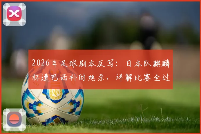 2026年足球剧本反写：日本队麒麟杯遭巴西补时绝杀，详解比赛全过程与战术得失