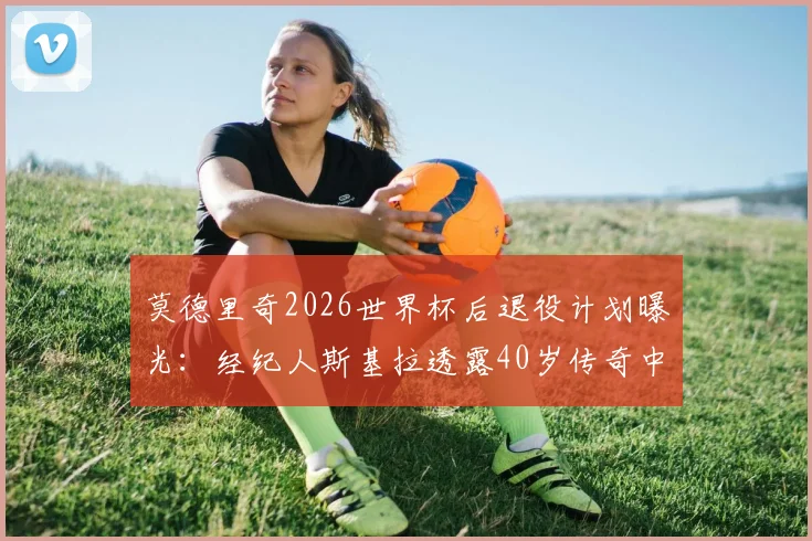 莫德里奇2026世界杯后退役计划曝光:经纪人斯基拉透露40岁传奇中场最终决定