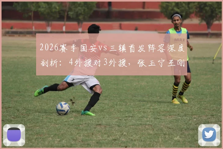 2026赛季国安vs三镇首发阵容深度剖析：4外援对3外援，张玉宁王刚领衔出战