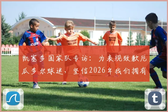 凯塞多国家队专访:为表现致歉厄瓜多尔球迷,坚信2026年我们拥有一支强大的队伍