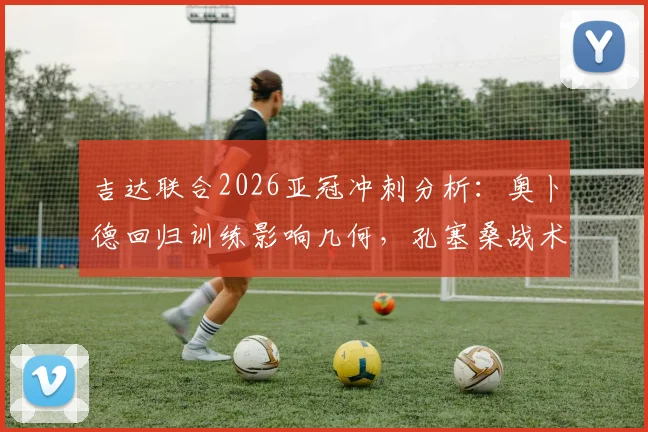 吉达联合2026亚冠冲刺分析:奥卜德回归训练影响几何,孔塞桑战术布局全解读