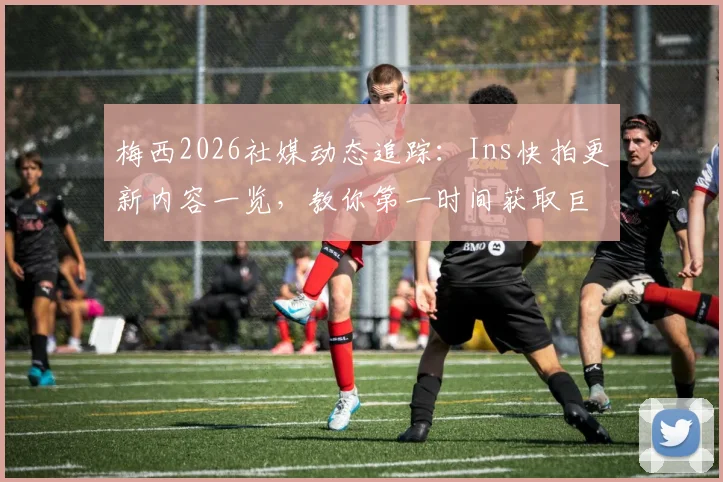 梅西2026社媒动态追踪：Ins快拍更新内容一览，教你第一时间获取巨星最新消息