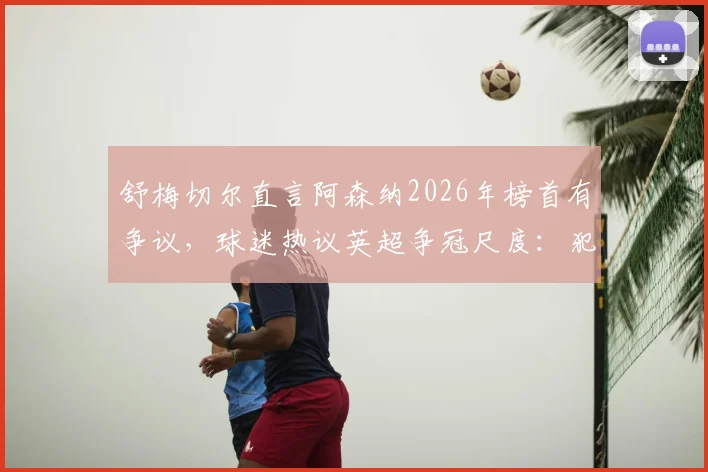 舒梅切尔直言阿森纳2026年榜首有争议，球迷热议英超争冠尺度：犯规判罚成焦点