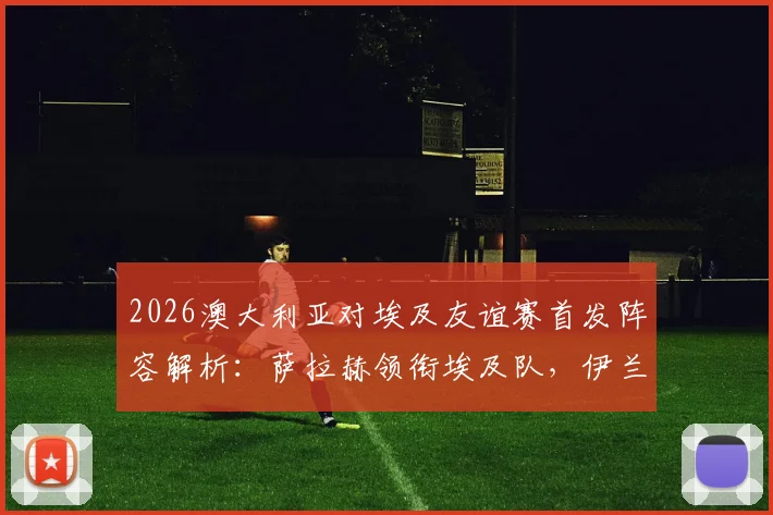 2026澳大利亚对埃及友谊赛首发阵容解析：萨拉赫领衔埃及队，伊兰昆达与马尔穆什联袂登场战术看点