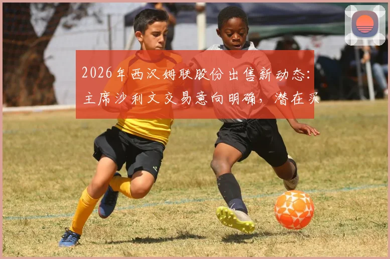 2026年西汉姆联股份出售新动态：主席沙利文交易意向明确，潜在买家与俱乐部估值深度分析