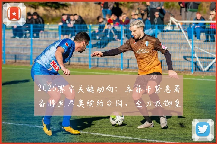 2026赛季关键动向：本菲卡紧急筹备穆里尼奥续约合同，全力抵御皇马挖角计划