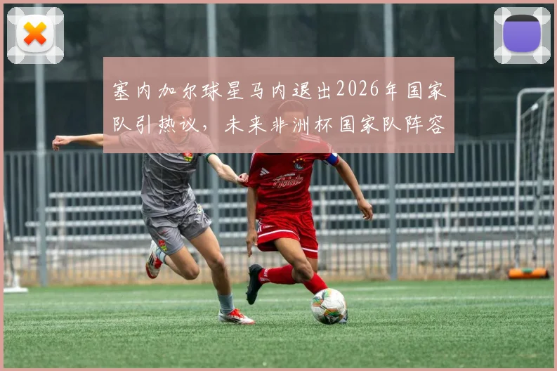 塞内加尔球星马内退出2026年国家队引热议,未来非洲杯国家队阵容与赛事走势前瞻