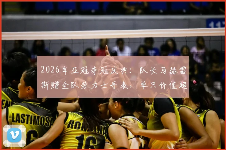 2026年亚冠夺冠庆典：队长马赫雷斯赠全队劳力士手表，单只价值超2万欧的豪礼背后有何故事