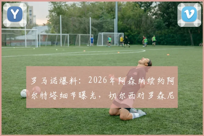 罗马诺爆料:2026年阿森纳续约阿尔特塔细节曝光,切尔西对罗森尼尔转会展现极大耐心
