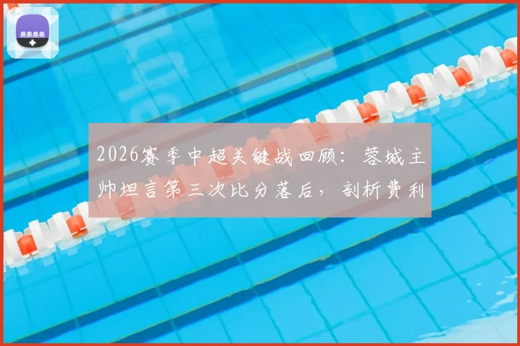 2026赛季中超关键战回顾：蓉城主帅坦言第三次比分落后，剖析费利佩替补登场立奇功的战术效果