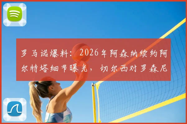 罗马诺爆料：2026年阿森纳续约阿尔特塔细节曝光，切尔西对罗森尼尔转会展现极大耐心