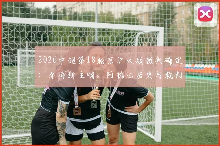2026中超第18轮京沪大战裁判确定:李海新主哨,附执法历史与裁判组完整名单解析