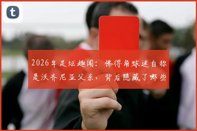 2026年足坛趣闻：佛得角球迷自称是沃齐尼亚父亲，背后隐藏了哪些不为人知的故事？