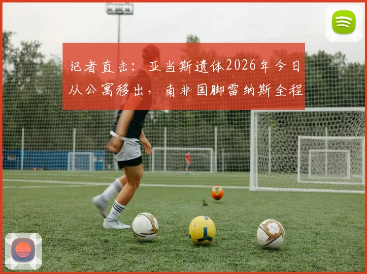 记者直击:亚当斯遗体2026年今日从公寓移出,南非国脚雷纳斯全程守候现场