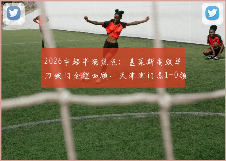 2026中超半场焦点:基莱斯高效单刀破门全程回顾,天津津门虎1-0领先云南玉昆战术分析