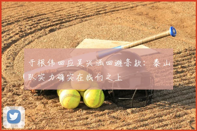 于根伟回应吴兴涵回避条款：泰山队实力确实在我们之上
