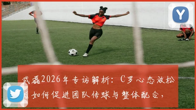 武磊2026年专访解析：C罗心态放松后如何促进团队传球与整体配合，谈比赛细节