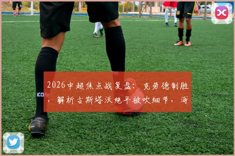 2026中超焦点战复盘：克劳德制胜，解析古斯塔沃绝平被吹细节，海港2-1险胜河南