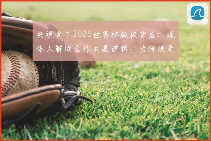 央视拿下2026世界杯版权背后:媒体人解读合作共赢逻辑,为何说是意料之中?