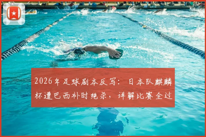 2026年足球剧本反写:日本队麒麟杯遭巴西补时绝杀,详解比赛全过程与战术得失