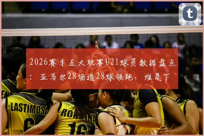 2026赛季五大联赛U21球员数据盘点：亚马尔28场造28球领跑，谁是下一个超新星？
