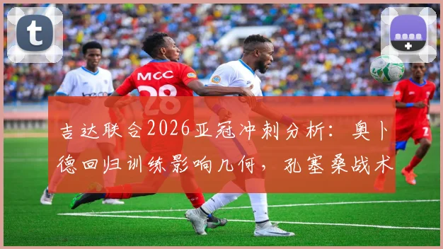 吉达联合2026亚冠冲刺分析：奥卜德回归训练影响几何，孔塞桑战术布局全解读
