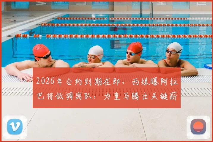 2026年合约到期在即，西媒曝阿拉巴将低调离队，为皇马腾出关键薪资空间引援