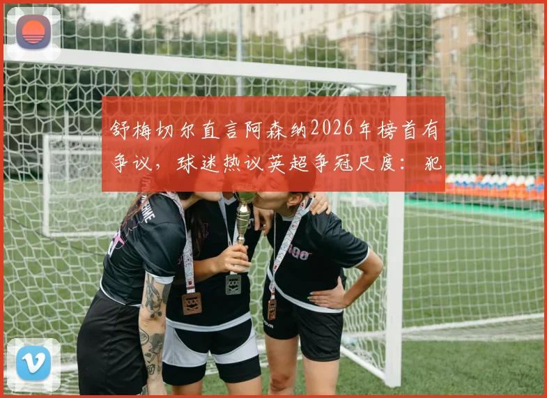 舒梅切尔直言阿森纳2026年榜首有争议,球迷热议英超争冠尺度:犯规判罚成焦点