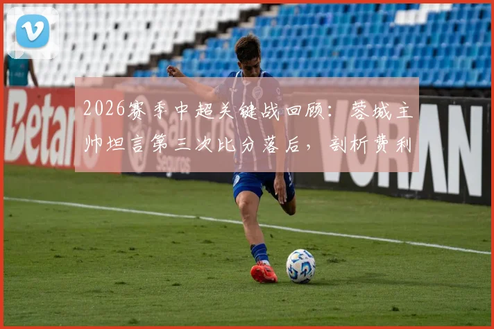 2026赛季中超关键战回顾:蓉城主帅坦言第三次比分落后,剖析费利佩替补登场立奇功的战术效果