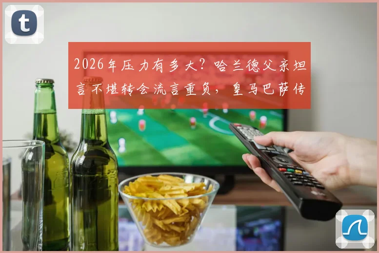 2026年压力有多大？哈兰德父亲坦言不堪转会流言重负，皇马巴萨传闻成焦点