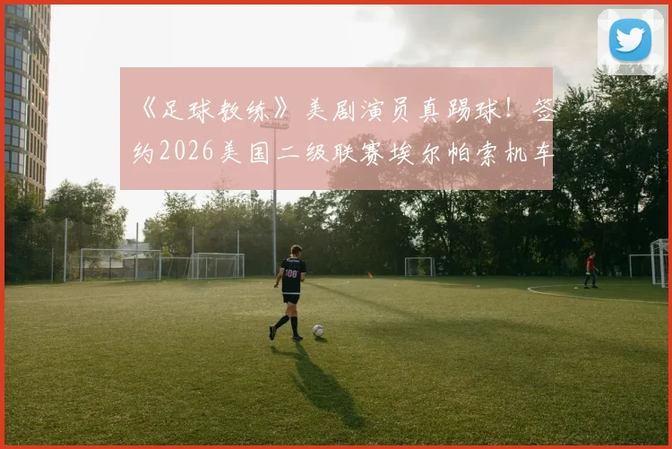 《足球教练》美剧演员真踢球！签约2026美国二级联赛埃尔帕索机车队，跨界职业足球有多难？