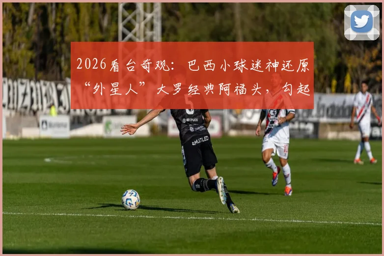 2026看台奇观：巴西小球迷神还原“外星人”大罗经典阿福头，勾起无数老球迷回忆