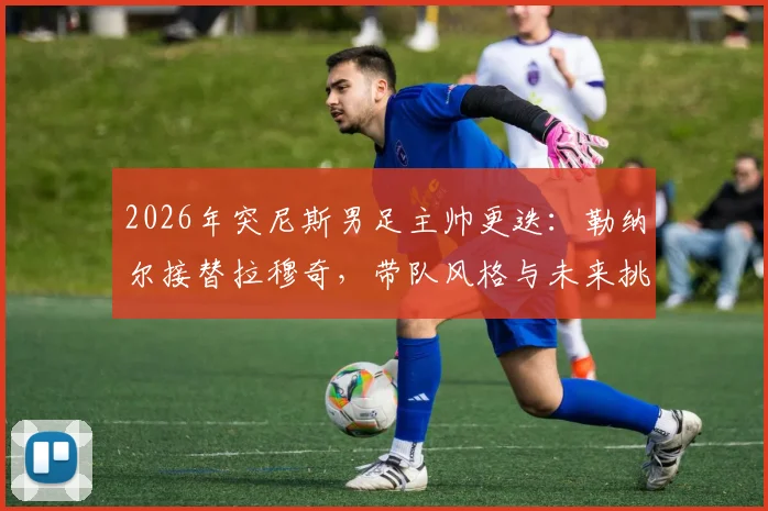2026年突尼斯男足主帅更迭：勒纳尔接替拉穆奇，带队风格与未来挑战前瞻