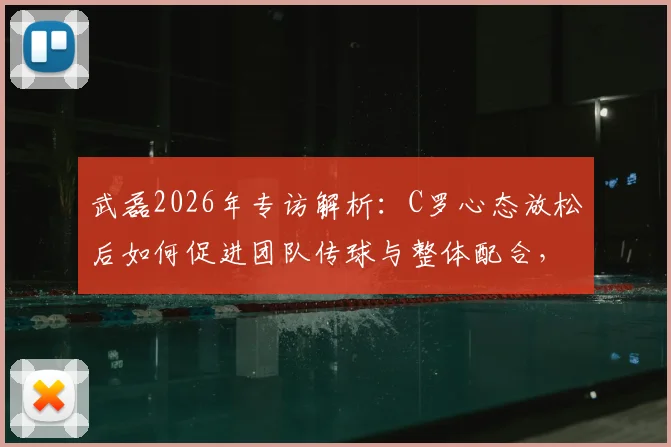 武磊2026年专访解析:C罗心态放松后如何促进团队传球与整体配合,谈比赛细节