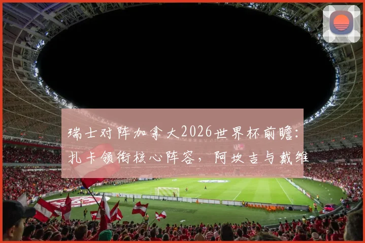 瑞士对阵加拿大2026世界杯前瞻：扎卡领衔核心阵容，阿坎吉与戴维关键对决一触即发
