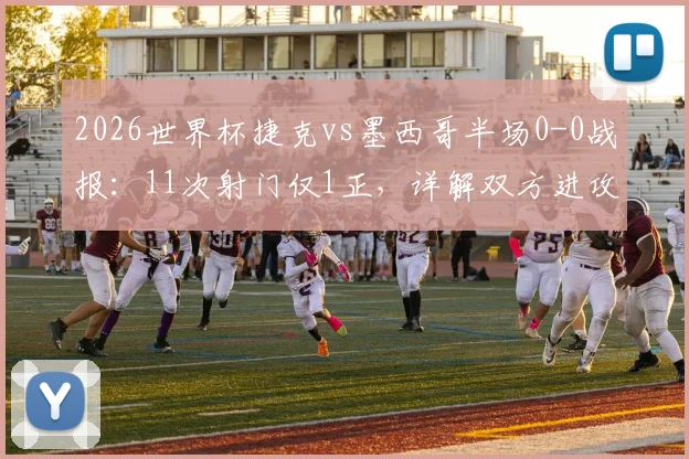 2026世界杯捷克vs墨西哥半场0-0战报：11次射门仅1正，详解双方进攻哑火原因与下半场看点