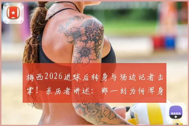 梅西2026进球后转身与场边记者击掌！亲历者讲述：那一刻为何浑身发抖？