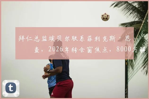拜仁总监埃贝尔联系菲利克斯·恩梅查,2026年转会窗焦点,8000万解约金成关键