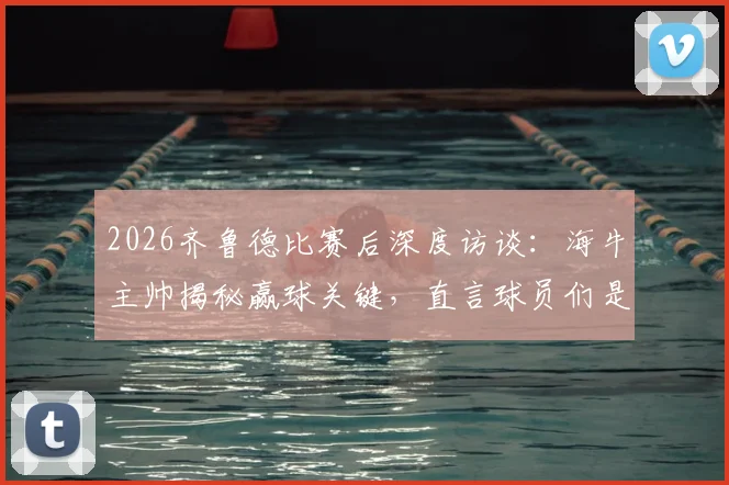 2026齐鲁德比赛后深度访谈：海牛主帅揭秘赢球关键，直言球员们是山东足球的英雄时刻