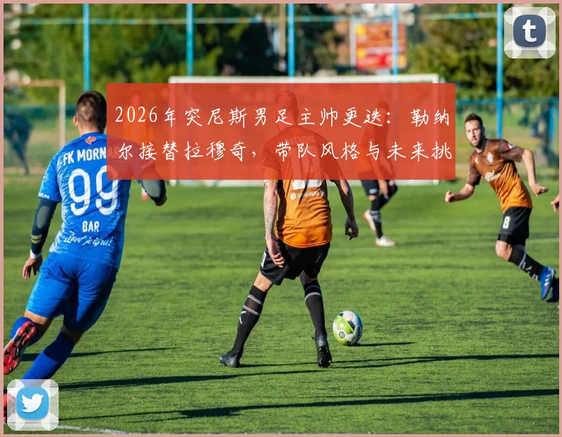 2026年突尼斯男足主帅更迭:勒纳尔接替拉穆奇,带队风格与未来挑战前瞻