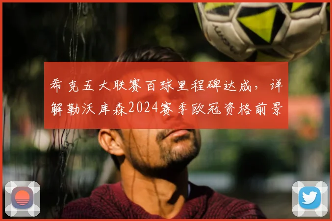 希克五大联赛百球里程碑达成,详解勒沃库森2024赛季欧冠资格前景与球队核心专访