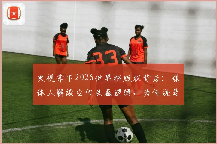 央视拿下2026世界杯版权背后：媒体人解读合作共赢逻辑，为何说是意料之中？