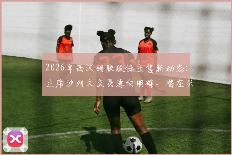2026年西汉姆联股份出售新动态：主席沙利文交易意向明确，潜在买家与俱乐部估值深度分析